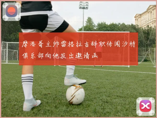 摩洛哥主帅雷格拉吉辞职传闻沙特俱乐部向他发出邀请函