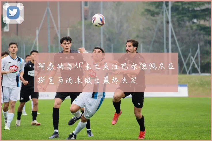 阿森纳与AC米兰关注巴尔德佩尼亚斯皇马尚未做出最终决定