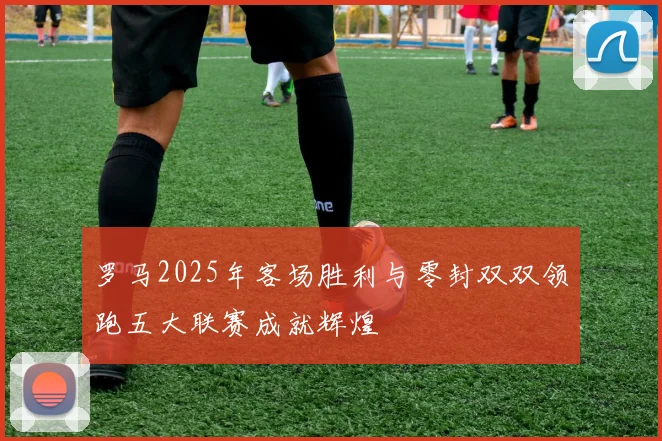 罗马2025年客场胜利与零封双双领跑五大联赛成就辉煌