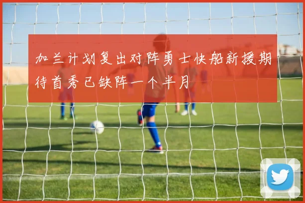 加兰计划复出对阵勇士快船新援期待首秀已缺阵一个半月