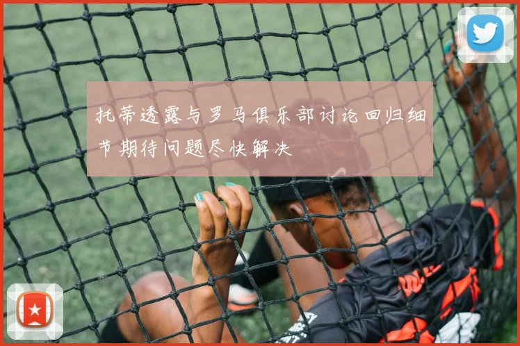 托蒂透露与罗马俱乐部讨论回归细节期待问题尽快解决