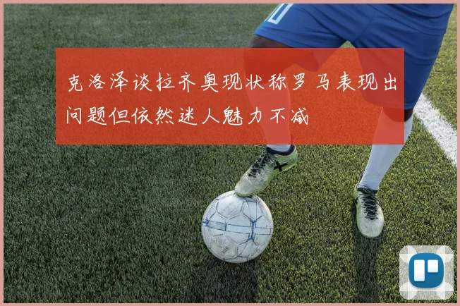 克洛泽谈拉齐奥现状称罗马表现出问题但依然迷人魅力不减