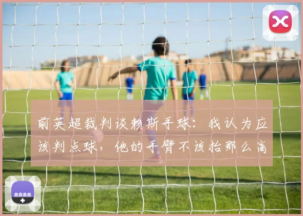 前英超裁判谈赖斯手球：我认为应该判点球，他的手臂不该抬那么高