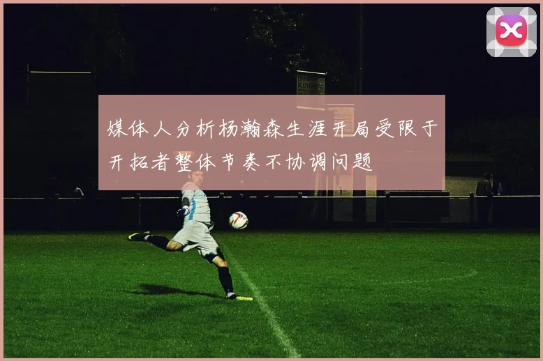 媒体人分析杨瀚森生涯开局受限于开拓者整体节奏不协调问题