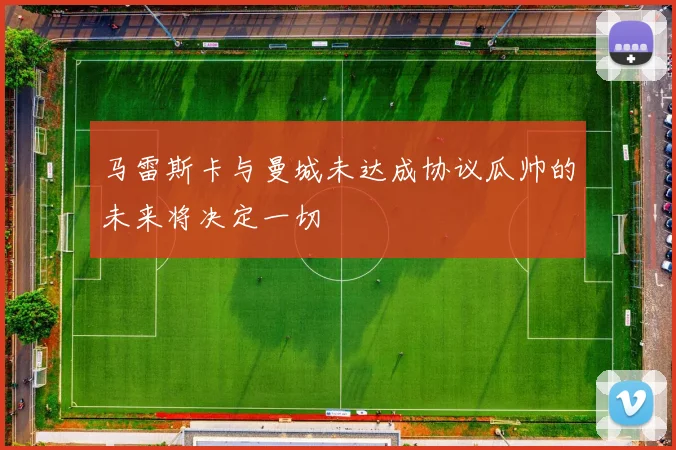 马雷斯卡与曼城未达成协议瓜帅的未来将决定一切