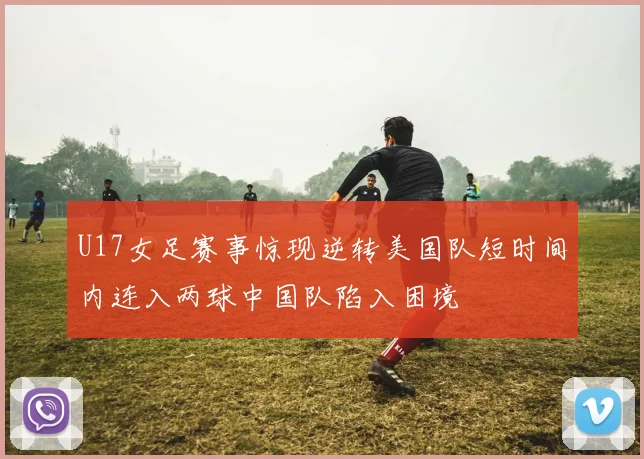 U17女足赛事惊现逆转美国队短时间内连入两球中国队陷入困境