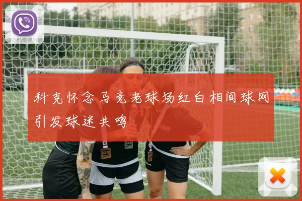 科克怀念马竞老球场红白相间球网引发球迷共鸣