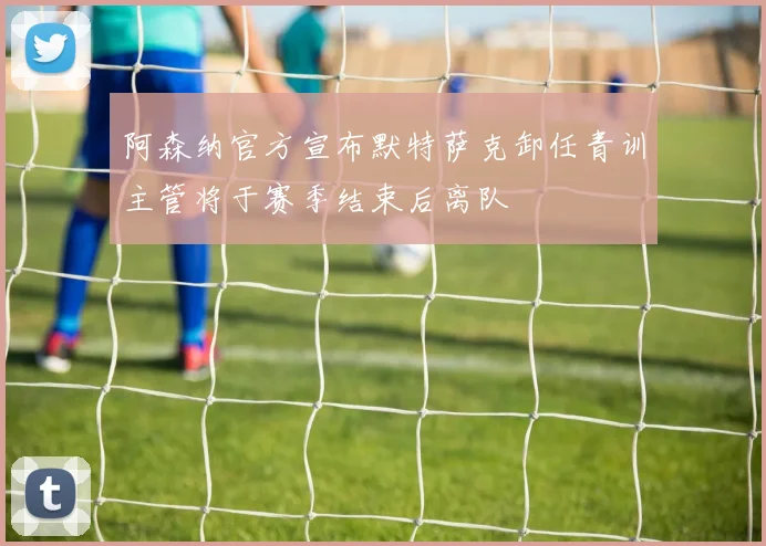 阿森纳官方宣布默特萨克卸任青训主管将于赛季结束后离队