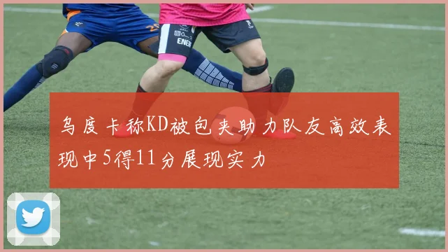 乌度卡称KD被包夹助力队友高效表现中5得11分展现实力