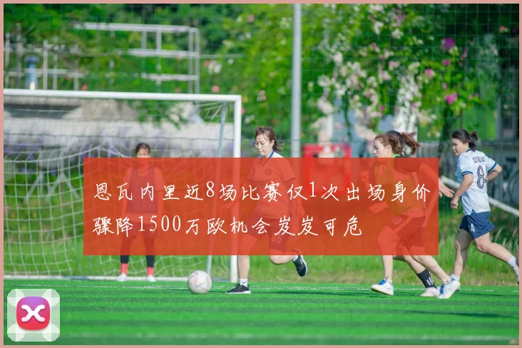 恩瓦内里近8场比赛仅1次出场身价骤降1500万欧机会岌岌可危