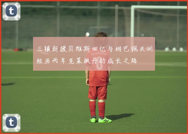 三镇新援贝维斯回忆与姆巴佩共训经历两年克莱枫丹的成长之路