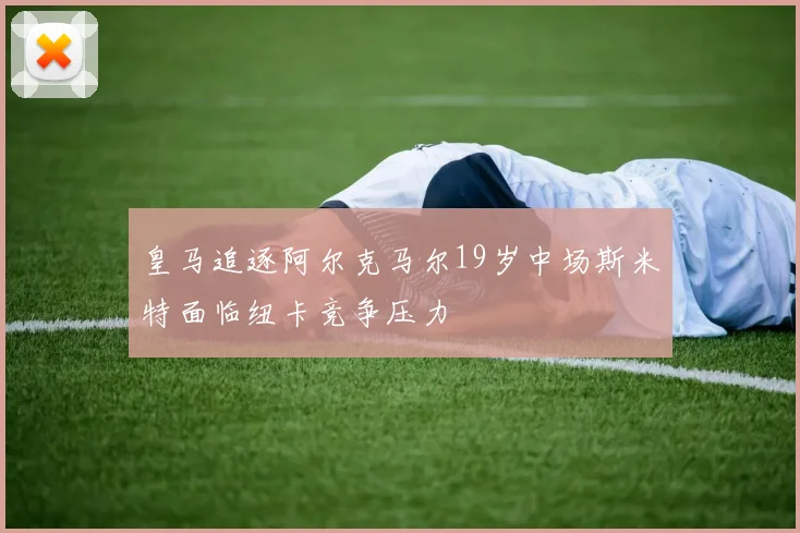 皇马追逐阿尔克马尔19岁中场斯米特面临纽卡竞争压力