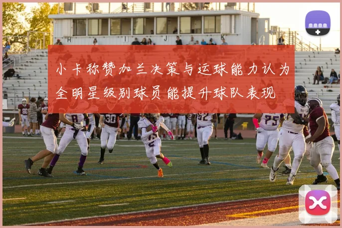 小卡称赞加兰决策与运球能力认为全明星级别球员能提升球队表现